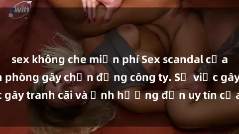 sex không che miễn phí Sex scandal của nữ nhân viên văn phòng gây chấn động công ty. Sự việc gây tranh cãi và ảnh hưởng đến uy tín của doanh nghiệp.