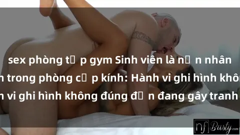 sex phòng tập gym Sinh viên là nạn nhân của video quay lén trong phòng cấp kính: Hành vi ghi hình không đúng đắn đang gây tranh cãi lớn