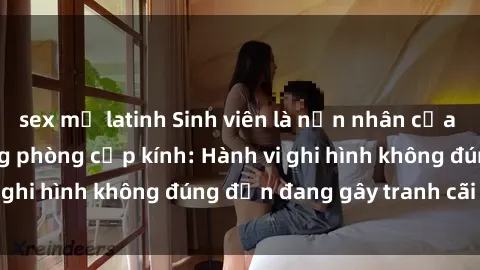 sex mỹ latinh Sinh viên là nạn nhân của video quay lén trong phòng cấp kính: Hành vi ghi hình không đúng đắn đang gây tranh cãi lớn