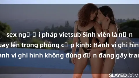 sex người pháp vietsub Sinh viên là nạn nhân của video quay lén trong phòng cấp kính: Hành vi ghi hình không đúng đắn đang gây tranh cãi lớn