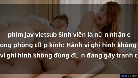 phim jav vietsub Sinh viên là nạn nhân của video quay lén trong phòng cấp kính: Hành vi ghi hình không đúng đắn đang gây tranh cãi lớn