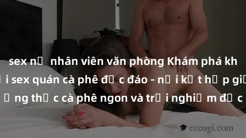 sex nữ nhân viên văn phòng Khám phá không khí độc đáo tại sex quán cà phê độc đáo - nơi kết hợp giữa thưởng thức cà phê ngon và trải nghiệm độc đáo của không gian sex shop.