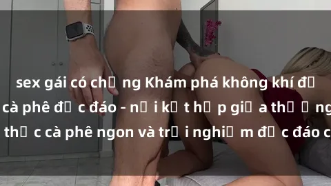 sex gái có chồng Khám phá không khí độc đáo tại sex quán cà phê độc đáo - nơi kết hợp giữa thưởng thức cà phê ngon và trải nghiệm độc đáo của không gian sex shop.