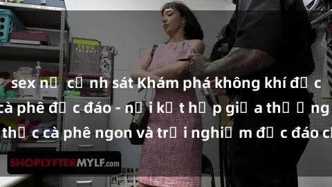 sex nữ cảnh sát Khám phá không khí độc đáo tại sex quán cà phê độc đáo - nơi kết hợp giữa thưởng thức cà phê ngon và trải nghiệm độc đáo của không gian sex shop.