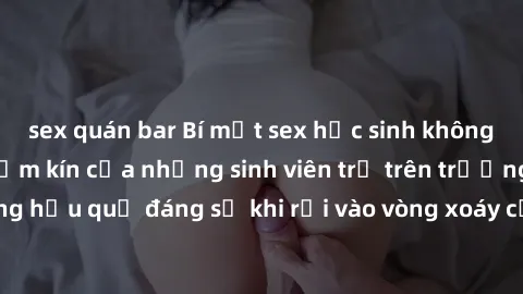 sex quán bar Bí mật sex học sinh không che: Cuộc sống thầm kín của những sinh viên trẻ trên trường. Những hậu quả đáng sợ khi rơi vào vòng xoáy của tình dục từ tuổi mới lớn.