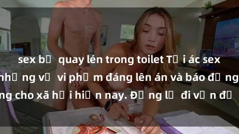 sex bị quay lén trong toilet Tội ác sex tra tấn Việt Nam: những vụ vi phạm đáng lên án và báo động cho xã hội hiện nay. Đừng lờ đi vấn đề nghiêm trọng này!