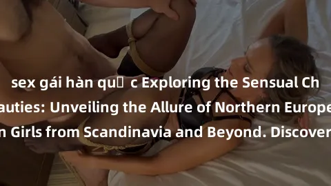 sex gái hàn quốc Exploring the Sensual Charms of Nordic Beauties: Unveiling the Allure of Northern European Sexiness in Girls from Scandinavia and Beyond. Discover the Seductive Secrets of Northern Eu