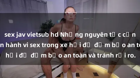 sex jav vietsub hd Những nguyên tắc cần nhớ khi thực hiện hành vi sex trong xe hơi để đảm bảo an toàn và tránh rủi ro.