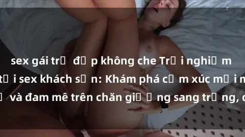 sex gái trẻ đẹp không che Trải nghiệm đỉnh cao tình yêu tại sex khách sạn: Khám phá cảm xúc mới mẻ và đam mê trên chăn giường sang trọng, độc đáo, không giới hạn.