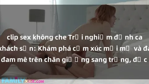 clip sex không che Trải nghiệm đỉnh cao tình yêu tại sex khách sạn: Khám phá cảm xúc mới mẻ và đam mê trên chăn giường sang trọng, độc đáo, không giới hạn.