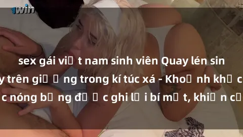 sex gái việt nam sinh viên Quay lén sinh viên làm tình ngay trên giường trong kí túc xá - Khoảnh khắc nóng bỏng được ghi lại bí mật, khiến cả trường học xôn xao.