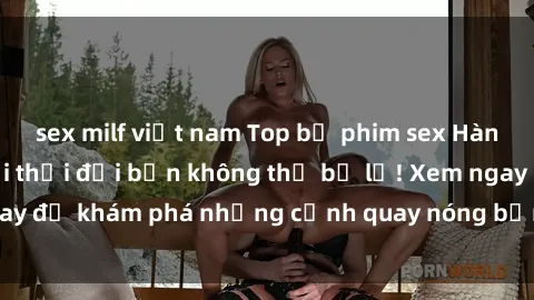 sex milf việt nam Top bộ phim sex Hàn Quốc hot nhất mọi thời đại bạn không thể bỏ lỡ! Xem ngay để khám phá những cảnh quay nóng bỏng, đầy nghẹt thở!