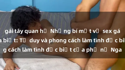 gái tây quan hệ Những bí mật về sex gái Nga mà bạn chưa biết: Tư duy và phong cách làm tình đặc biệt của phụ nữ Nga