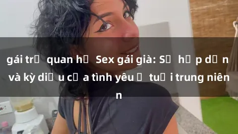 gái trẻ quan hệ Sex gái già: Sự hấp dẫn và kỳ diệu của tình yêu ở tuổi trung niên