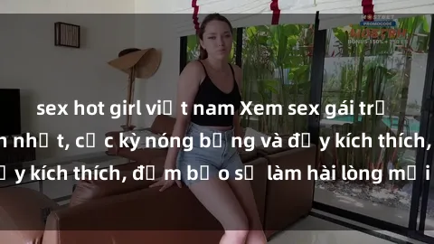 sex hot girl việt nam Xem sex gái trẻ không che hấp dẫn nhất, cực kỳ nóng bỏng và đầy kích thích, đảm bảo sẽ làm hài lòng mọi người!