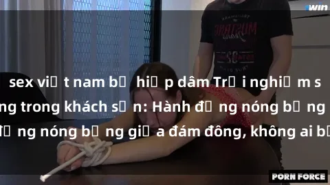 sex việt nam bị hiếp dâm Trải nghiệm sex sinh viên sôi động trong khách sạn: Hành động nóng bỏng giữa đám đông, không ai bị bỏ lỡ