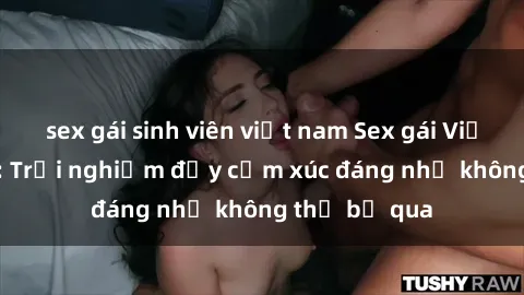 sex gái sinh viên việt nam Sex gái Việt Nam có con: Trải nghiệm đầy cảm xúc đáng nhớ không thể bỏ qua