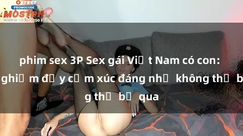 phim sex 3P Sex gái Việt Nam có con: Trải nghiệm đầy cảm xúc đáng nhớ không thể bỏ qua