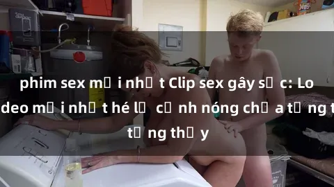 phim sex mới nhất Clip sex gây sốc: Loạt video mới nhất hé lộ cảnh nóng chưa từng thấy