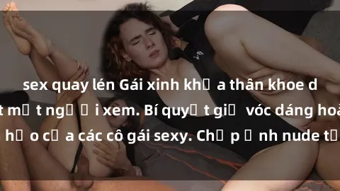 sex quay lén Gái xinh khỏa thân khoe dáng nóng bỏng đốt mắt người xem. Bí quyết giữ vóc dáng hoàn hảo của các cô gái sexy. Chụp ảnh nude tự tin không sợ lộ hàng.