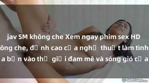 jav SM không che Xem ngay phim sex HD chất lượng cao không che, đỉnh cao của nghệ thuật làm tình, đưa bạn vào thế giới đam mê và sóng gió của tình yêu không giới hạn.