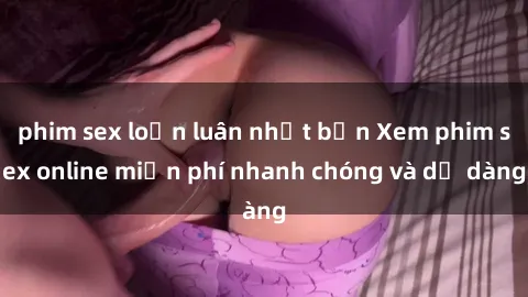 phim sex loạn luân nhật bản Xem phim sex online miễn phí nhanh chóng và dễ dàng