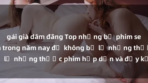gái già dâm đãng Top những bộ phim sex hay nhất nên xem trong năm nay để không bỏ lỡ những thước phim hấp dẫn và đầy kịch tính.
