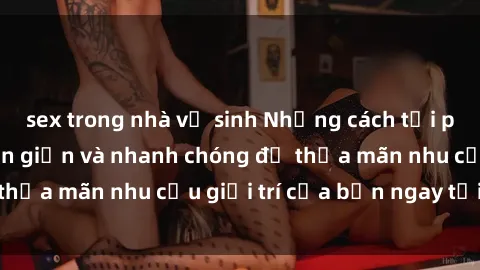 sex trong nhà vệ sinh Những cách tải phim sex về máy đơn giản và nhanh chóng để thỏa mãn nhu cầu giải trí của bạn ngay tại nhà