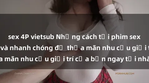 sex 4P vietsub Những cách tải phim sex về máy đơn giản và nhanh chóng để thỏa mãn nhu cầu giải trí của bạn ngay tại nhà