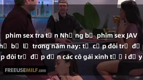 phim sex tra tấn Những bộ phim sex JAV hot nhất không thể bỏ lỡ trong năm nay: từ cặp đôi trẻ đẹp đến các cô gái xinh tươi đầy sức hút.