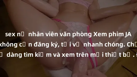 sex nữ nhân viên văn phòng Xem phim JAV online miễn phí không cần đăng ký, tải về nhanh chóng. Chất lượng HD, dễ dàng tìm kiếm và xem trên mọi thiết bị. Đặc biệt, không quảng cáo làm phiền.