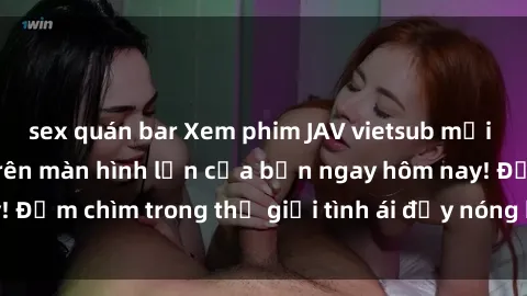 sex quán bar Xem phim JAV vietsub mới nhất và hấp dẫn trên màn hình lớn của bạn ngay hôm nay! Đắm chìm trong thế giới tình ái đầy nóng bỏng và kích thích.