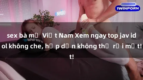sex bà mẹ Việt Nam Xem ngay top jav idol không che, hấp dẫn không thể rời mắt!