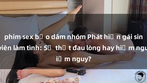 phim sex bạo dâm nhóm Phát hiện gái sinh viên làm tình: Sự thật đau lòng hay hiểm nguy?