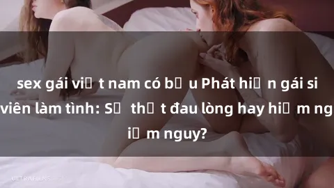 sex gái việt nam có bầu Phát hiện gái sinh viên làm tình: Sự thật đau lòng hay hiểm nguy?