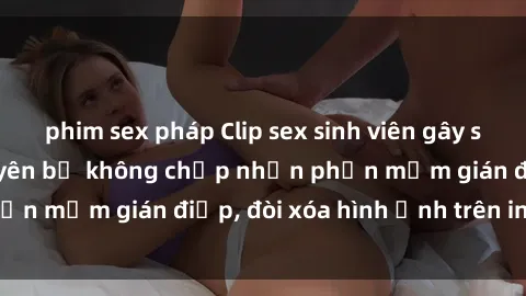 phim sex pháp Clip sex sinh viên gây sốt mạng xã hội: Tuyên bố không chấp nhận phần mềm gián điệp, đòi xóa hình ảnh trên internet