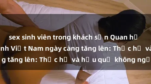 sex sinh viên trong khách sạn Quan hệ tình dục của nữ sinh Việt Nam ngày càng tăng lên: Thực hư và hậu quả không ngờ