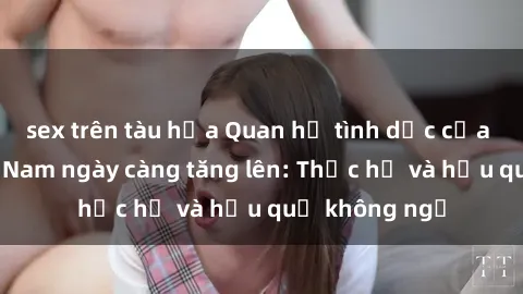 sex trên tàu hỏa Quan hệ tình dục của nữ sinh Việt Nam ngày càng tăng lên: Thực hư và hậu quả không ngờ
