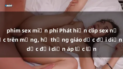 phim sex miễn phí Phát hiện clip sex nữ sinh gây sốc trên mạng, hệ thống giáo dục đối diện áp lực lớn