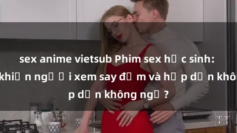 sex anime vietsub Phim sex học sinh: Điều gì khiến người xem say đắm và hấp dẫn không ngờ?