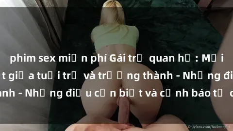 phim sex miễn phí Gái trẻ quan hệ: Mối quan hệ khác biệt giữa tuổi trẻ và trưởng thành - Những điều cần biết và cảnh báo từ chuyên gia