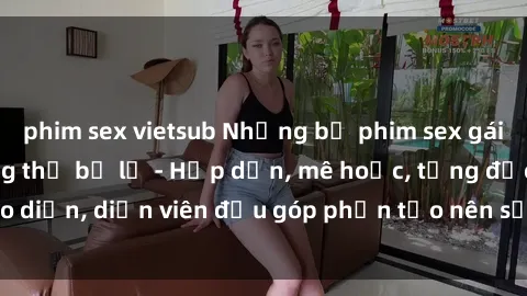 phim sex vietsub Những bộ phim sex gái già đỉnh cao không thể bỏ lỡ - Hấp dẫn, mê hoặc, từng đạo diễn, diễn viên đều góp phần tạo nên sự hấp dẫn, kích thích.