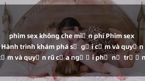 phim sex không che miễn phí Phim sex bà mẹ nóng bỏng: Hành trình khám phá sự gợi cảm và quyến rũ của người phụ nữ trưởng thành.