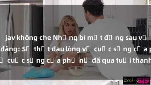 jav không che Những bí mật đằng sau vẻ ngoài gái già dâm đãng: Sự thật đau lòng về cuộc sống của phụ nữ đã qua tuổi thanh xuân
