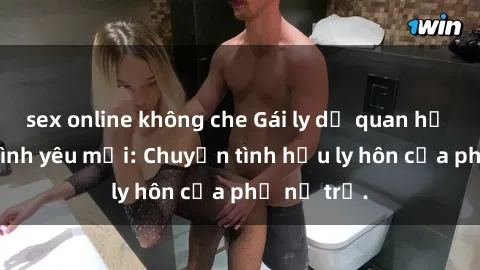 sex online không che Gái ly dị quan hệ tìm kiếm tình yêu mới: Chuyện tình hậu ly hôn của phụ nữ trẻ.