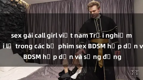 sex gái call girl việt nam Trải nghiệm cảm giác mới lạ trong các bộ phim sex BDSM hấp dẫn và sống động