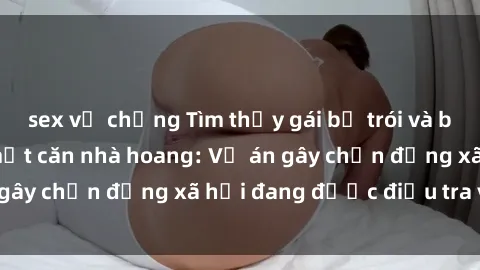 sex vợ chồng Tìm thấy gái bị trói và bị hiếp dâm trong một căn nhà hoang: Vụ án gây chấn động xã hội đang được điều tra vào.