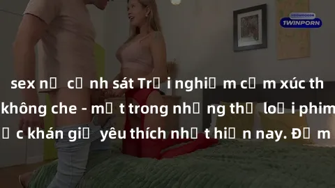 sex nữ cảnh sát Trải nghiệm cảm xúc thăng hoa với jav SM không che - một trong những thể loại phim người lớn được khán giả yêu thích nhất hiện nay. Đảm bảo đem lại sự hấp dẫn, kích thích tối đa cho ng