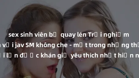 sex sinh viên bị quay lén Trải nghiệm cảm xúc thăng hoa với jav SM không che - một trong những thể loại phim người lớn được khán giả yêu thích nhất hiện nay. Đảm bảo đem lại sự hấp dẫn, kích thích tối