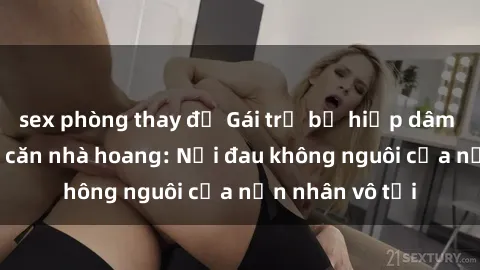 sex phòng thay đồ Gái trẻ bị hiếp dâm bạo lực trong căn nhà hoang: Nỗi đau không nguôi của nạn nhân vô tội